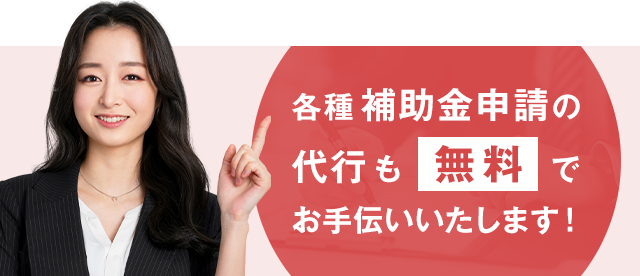 各種補助金申請の代行も無料でお手伝いいたします！